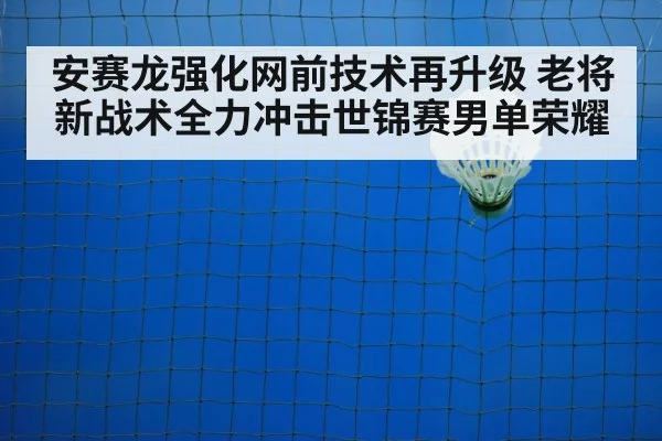 安赛龙强化网前技术再升级 老将新战术全力冲击世锦赛男单荣耀
